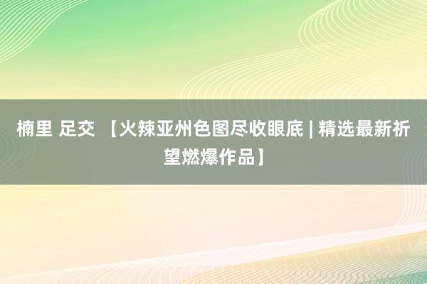 楠里 足交 【火辣亚州色图尽收眼底 | 精选最新祈望燃爆作品】