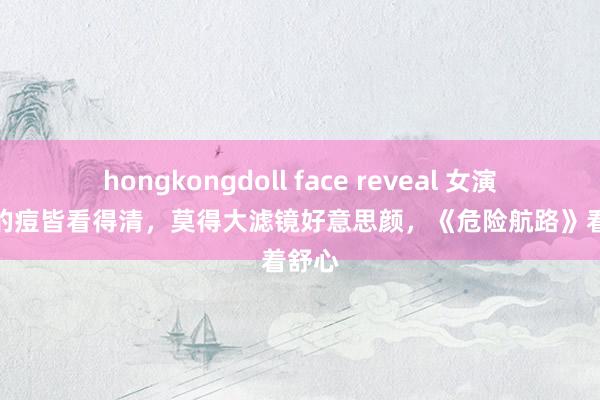 hongkongdoll face reveal 女演员脸上的痘皆看得清，莫得大滤镜好意思颜，《危险航路》看着舒心