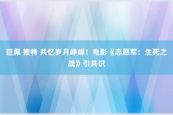 巨屌 推特 共忆岁月峥嵘！电影《志愿军：生死之战》引共识