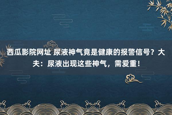 西瓜影院网址 尿液神气竟是健康的报警信号？大夫：尿液出现这些神气，需爱重！