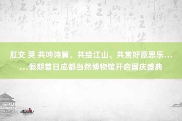 肛交 哭 共吟诗篇、共绘江山、共赏好意思乐……假期首日成都当然博物馆开启国庆盛典