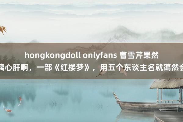 hongkongdoll onlyfans 曹雪芹果然玻璃心肝啊，一部《红楼梦》，用五个东谈主名就蔼然会了