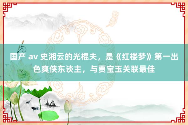 国产 av 史湘云的光棍夫，是《红楼梦》第一出色爽侠东谈主，与贾宝玉关联最佳