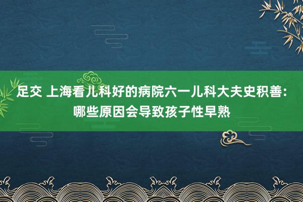 足交 上海看儿科好的病院六一儿科大夫史积善:哪些原因会导致孩子性早熟