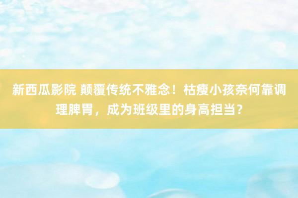 新西瓜影院 颠覆传统不雅念！枯瘦小孩奈何靠调理脾胃，成为班级里的身高担当？