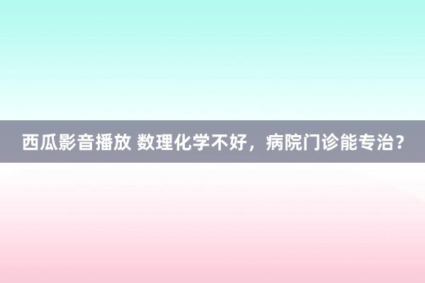 西瓜影音播放 数理化学不好，病院门诊能专治？