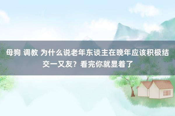 母狗 调教 为什么说老年东谈主在晚年应该积极结交一又友？看完你就显着了