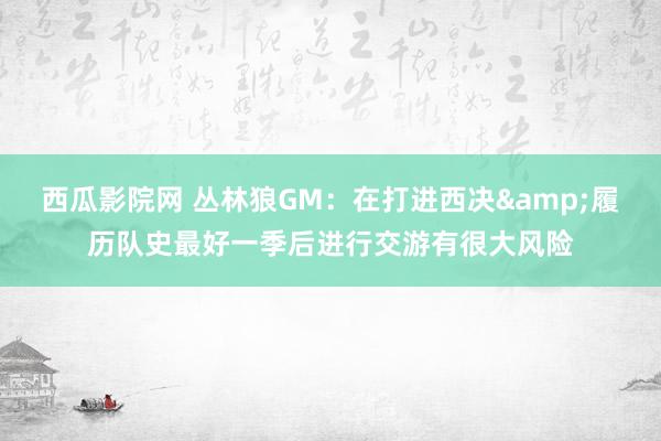 西瓜影院网 丛林狼GM：在打进西决&履历队史最好一季后进行交游有很大风险