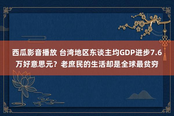 西瓜影音播放 台湾地区东谈主均GDP进步7.6万好意思元？老庶民的生活却是全球最贫穷