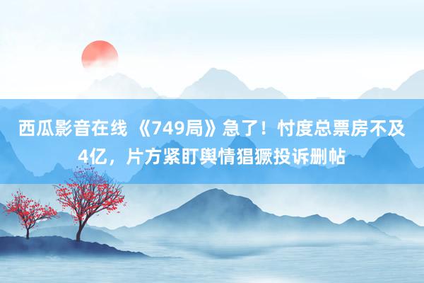 西瓜影音在线 《749局》急了！忖度总票房不及4亿，片方紧盯舆情猖獗投诉删帖