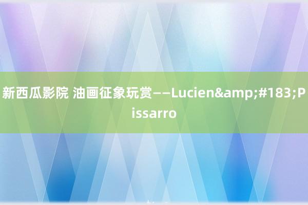 新西瓜影院 油画征象玩赏——Lucien&#183;Pissarro