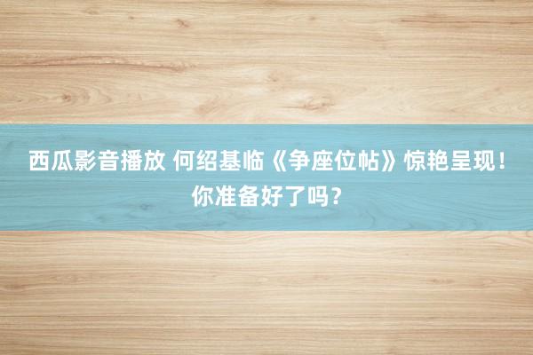 西瓜影音播放 何绍基临《争座位帖》惊艳呈现！你准备好了吗？