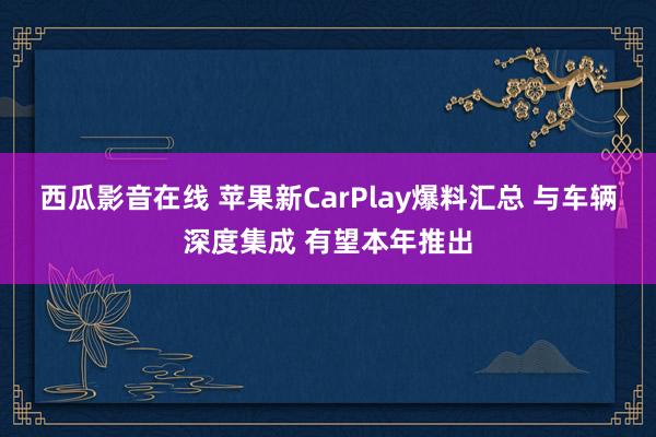 西瓜影音在线 苹果新CarPlay爆料汇总 与车辆深度集成 有望本年推出