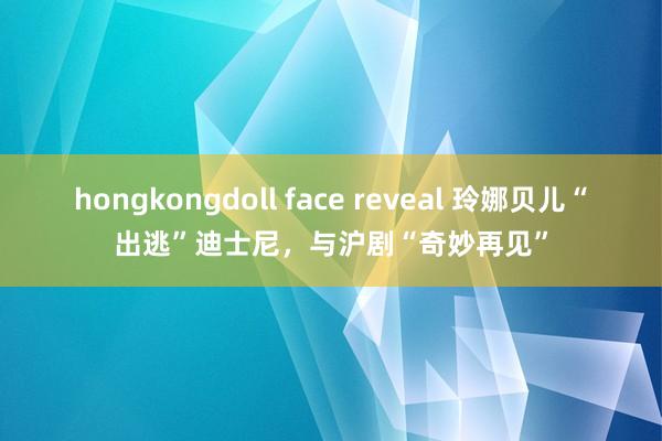 hongkongdoll face reveal 玲娜贝儿“出逃”迪士尼，与沪剧“奇妙再见”