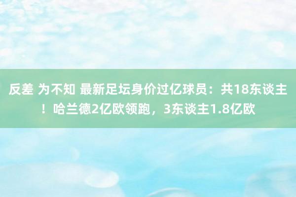 反差 为不知 最新足坛身价过亿球员：共18东谈主！哈兰德2亿欧领跑，3东谈主1.8亿欧