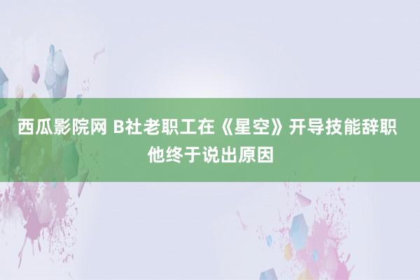 西瓜影院网 B社老职工在《星空》开导技能辞职 他终于说出原因