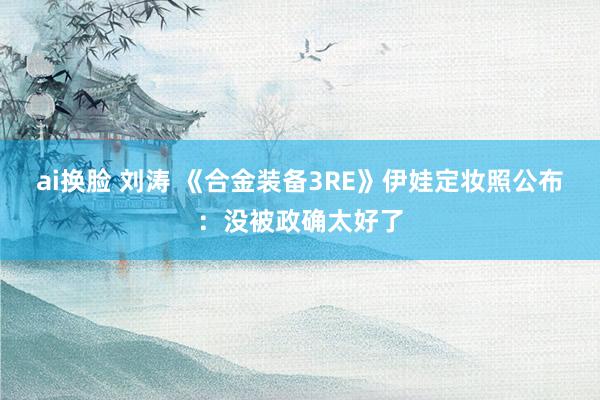 ai换脸 刘涛 《合金装备3RE》伊娃定妆照公布：没被政确太好了