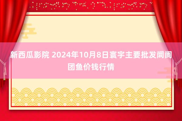 新西瓜影院 2024年10月8日寰宇主要批发阛阓团鱼价钱行情