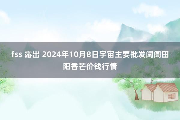 fss 露出 2024年10月8日宇宙主要批发阛阓田阳香芒价钱行情