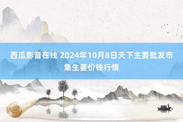 西瓜影音在线 2024年10月8日天下主要批发市集生姜价钱行情