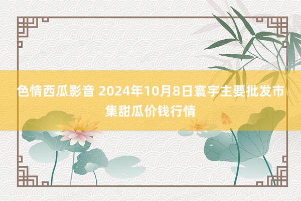 色情西瓜影音 2024年10月8日寰宇主要批发市集甜瓜价钱行情