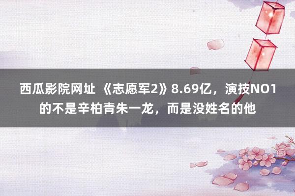 西瓜影院网址 《志愿军2》8.69亿，演技NO1的不是辛柏青朱一龙，而是没姓名的他