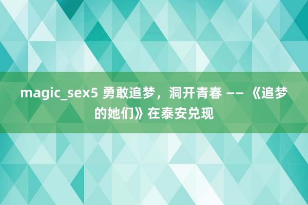 magic_sex5 勇敢追梦，洞开青春 —— 《追梦的她们》在泰安兑现