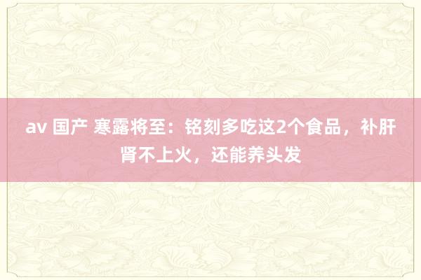 av 国产 寒露将至：铭刻多吃这2个食品，补肝肾不上火，还能养头发