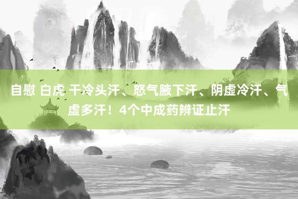 自慰 白虎 干冷头汗、怒气腋下汗、阴虚冷汗、气虚多汗！4个中成药辨证止汗