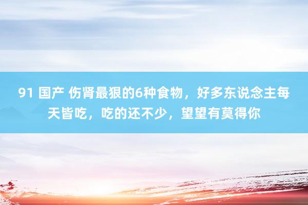 91 国产 伤肾最狠的6种食物，好多东说念主每天皆吃，吃的还不少，望望有莫得你