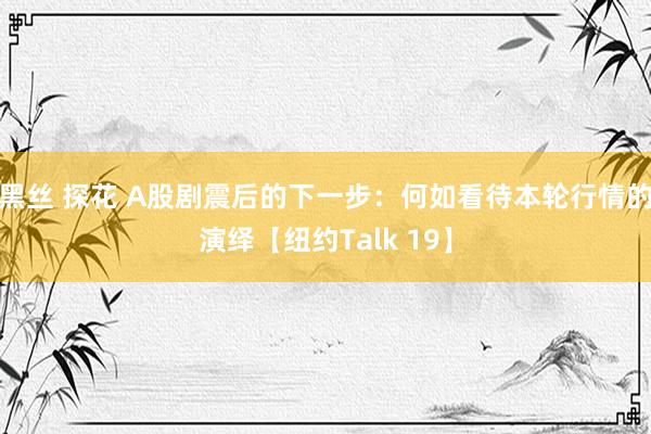 黑丝 探花 A股剧震后的下一步：何如看待本轮行情的演绎【纽约Talk 19】