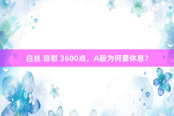 白丝 自慰 3600点，A股为何要休息？