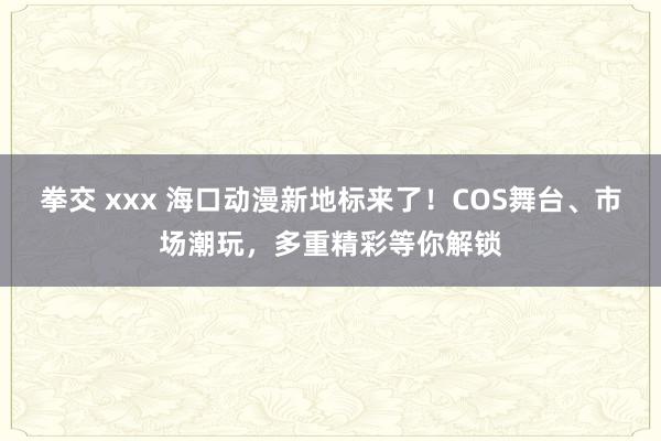 拳交 xxx 海口动漫新地标来了！COS舞台、市场潮玩，多重精彩等你解锁