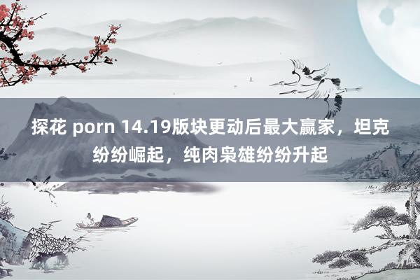 探花 porn 14.19版块更动后最大赢家，坦克纷纷崛起，纯肉枭雄纷纷升起