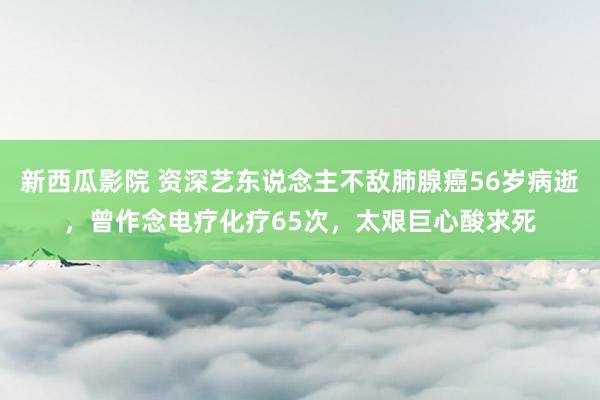 新西瓜影院 资深艺东说念主不敌肺腺癌56岁病逝，曾作念电疗化疗65次，太艰巨心酸求死