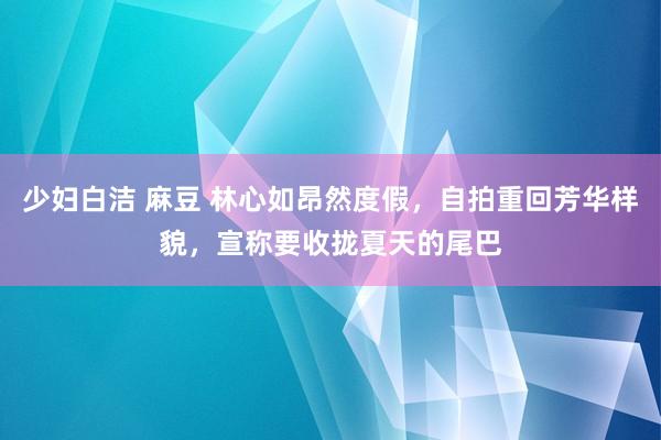 少妇白洁 麻豆 林心如昂然度假，自拍重回芳华样貌，宣称要收拢夏天的尾巴