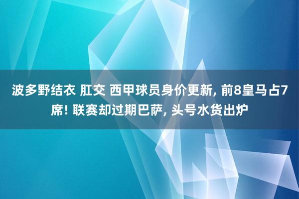 波多野结衣 肛交 西甲球员身价更新， 前8皇马占7席! 联赛却过期巴萨， 头号水货出炉