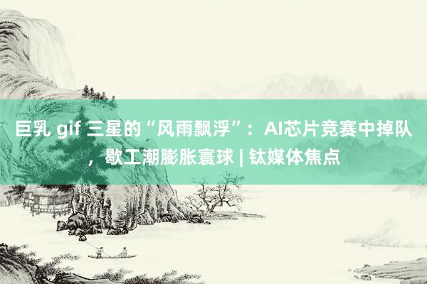 巨乳 gif 三星的“风雨飘浮”：AI芯片竞赛中掉队，歇工潮膨胀寰球 | 钛媒体焦点