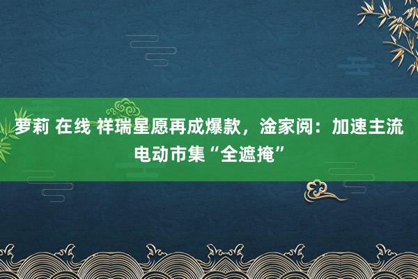 萝莉 在线 祥瑞星愿再成爆款，淦家阅：加速主流电动市集“全遮掩”