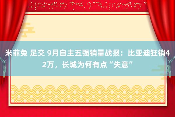 米菲兔 足交 9月自主五强销量战报：比亚迪狂销42万，长城为何有点“失意”