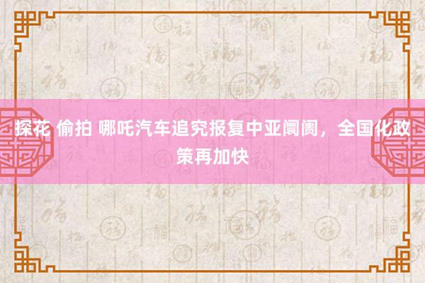 探花 偷拍 哪吒汽车追究报复中亚阛阓，全国化政策再加快