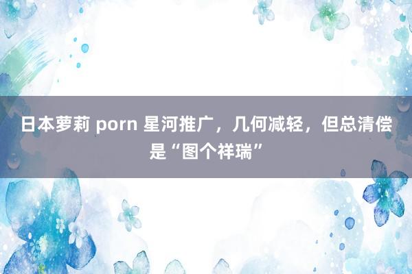 日本萝莉 porn 星河推广，几何减轻，但总清偿是“图个祥瑞”