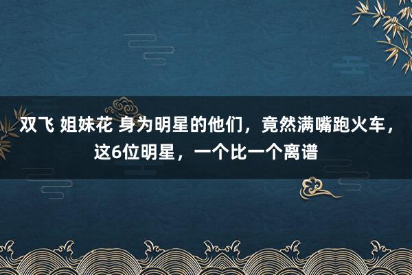 双飞 姐妹花 身为明星的他们，竟然满嘴跑火车，这6位明星，一个比一个离谱