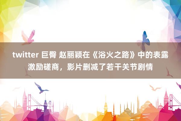 twitter 巨臀 赵丽颖在《浴火之路》中的表露激励磋商，影片删减了若干关节剧情