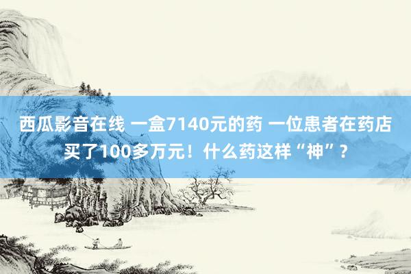 西瓜影音在线 一盒7140元的药 一位患者在药店买了100多万元！什么药这样“神”？