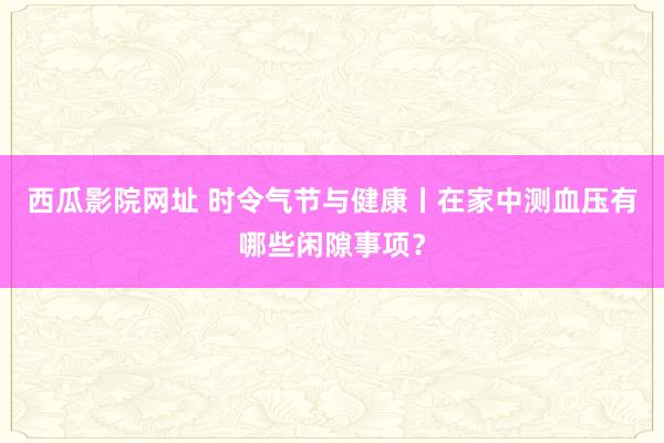 西瓜影院网址 时令气节与健康丨在家中测血压有哪些闲隙事项？