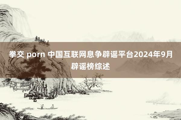 拳交 porn 中国互联网息争辟谣平台2024年9月辟谣榜综述