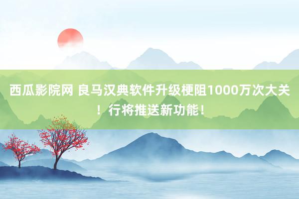 西瓜影院网 良马汉典软件升级梗阻1000万次大关！行将推送新功能！