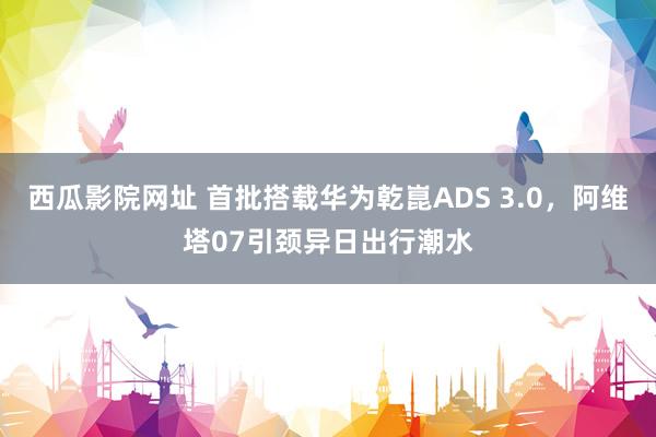 西瓜影院网址 首批搭载华为乾崑ADS 3.0，阿维塔07引颈异日出行潮水