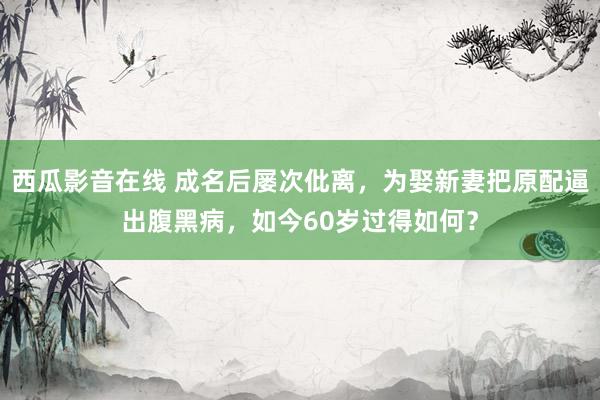 西瓜影音在线 成名后屡次仳离，为娶新妻把原配逼出腹黑病，如今60岁过得如何？